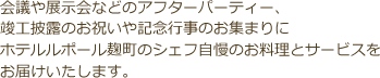 会議や展示会などのアフターパーティー、竣工披露のお祝いや記念行事のお集まりにホテルルポール麹町のシェフ自慢のお料理とサービスをお届けいたします。