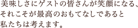 美味しさにゲストの皆さんが笑顔になる、それこそが最高のおもてなしであると私たちは考えます。