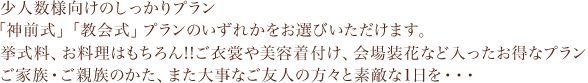 少人数向けのしっかりプラン「神前式」「教会式」プランのいずれかをお選びいただけます。挙式料、お料理はもちろん！！ご衣裳や美容着付け、会場装花など入ったお得なプランご家族・ご親族のかた、また大事なご友人の方々と素敵な1日を…