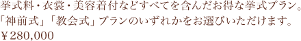 挙式料・衣裳・美容着付などすべてを含んだお得な挙式プラン。「神前式」「教会式」プランのいずれかをお選びいただけます。￥280,000